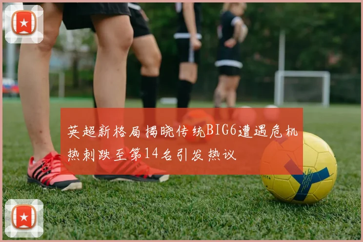 英超新格局揭晓传统BIG6遭遇危机热刺跌至第14名引发热议