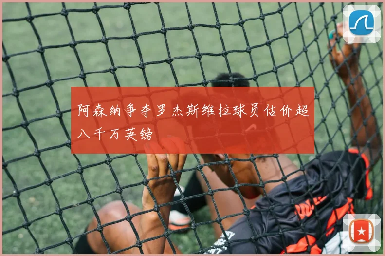 阿森纳争夺罗杰斯维拉球员估价超八千万英镑
