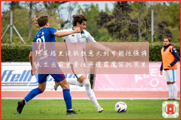 阿莱格里谈执教意大利可能性强调米兰当前重要性并透露魔笛托莫里缺阵消息