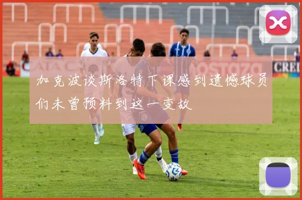 加克波谈斯洛特下课感到遗憾球员们未曾预料到这一变故