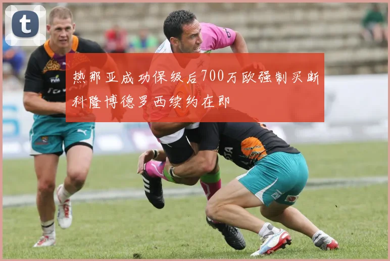 热那亚成功保级后700万欧强制买断科隆博德罗西续约在即