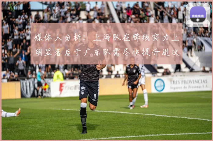 媒体人分析：上海队在锋线实力上明显落后于广东队需尽快提升进攻火力