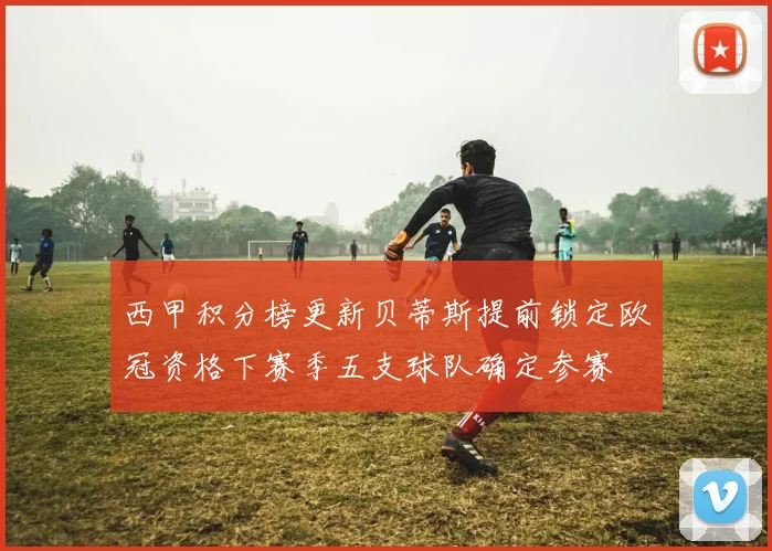 西甲积分榜更新贝蒂斯提前锁定欧冠资格下赛季五支球队确定参赛