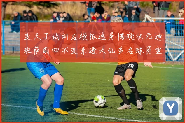 变天了试训后模拟选秀揭晓状元迪班萨前四不变乐透大乱多名球员宣布退选