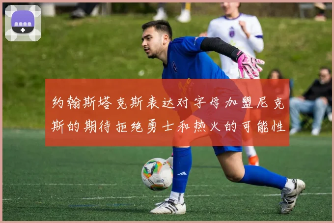约翰斯塔克斯表达对字母加盟尼克斯的期待拒绝勇士和热火的可能性