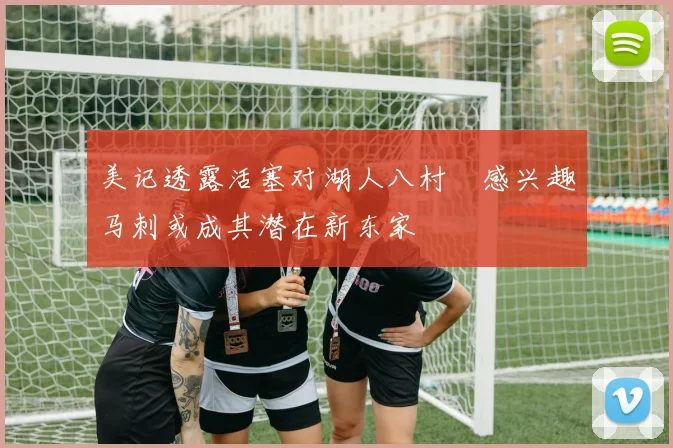 美记透露活塞对湖人八村塁感兴趣马刺或成其潜在新东家