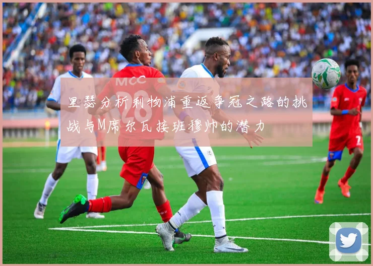 里瑟分析利物浦重返争冠之路的挑战与M席尔瓦接班穆帅的潜力