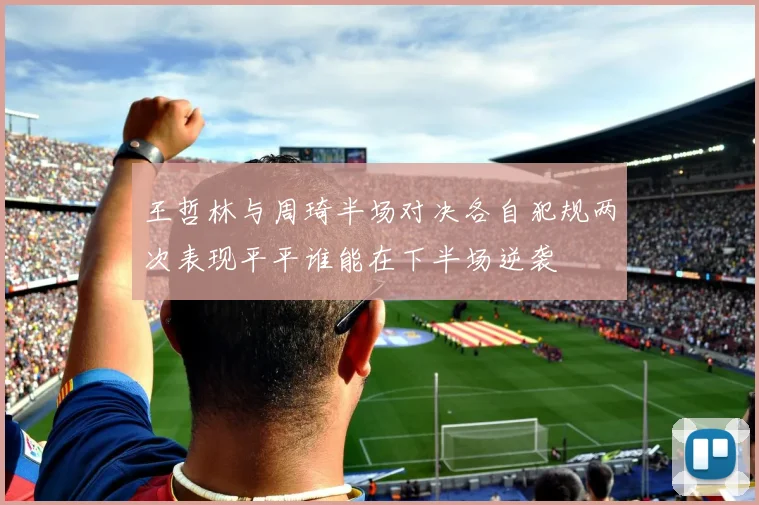 王哲林与周琦半场对决各自犯规两次表现平平谁能在下半场逆袭