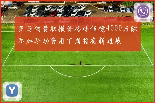 罗马向曼联报价格林伍德4000万欧元加浮动费用下周将有新进展