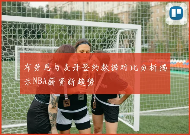 布劳恩与麦丹签约数据对比分析揭示NBA薪资新趋势