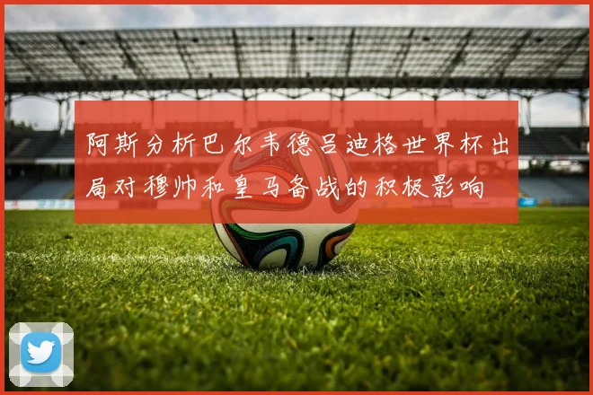 阿斯分析巴尔韦德吕迪格世界杯出局对穆帅和皇马备战的积极影响