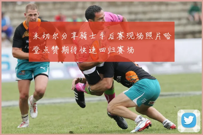 米切尔分享骑士季后赛现场照片哈登点赞期待快速回归赛场