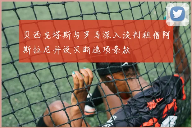 贝西克塔斯与罗马深入谈判租借阿斯拉尼并设买断选项条款