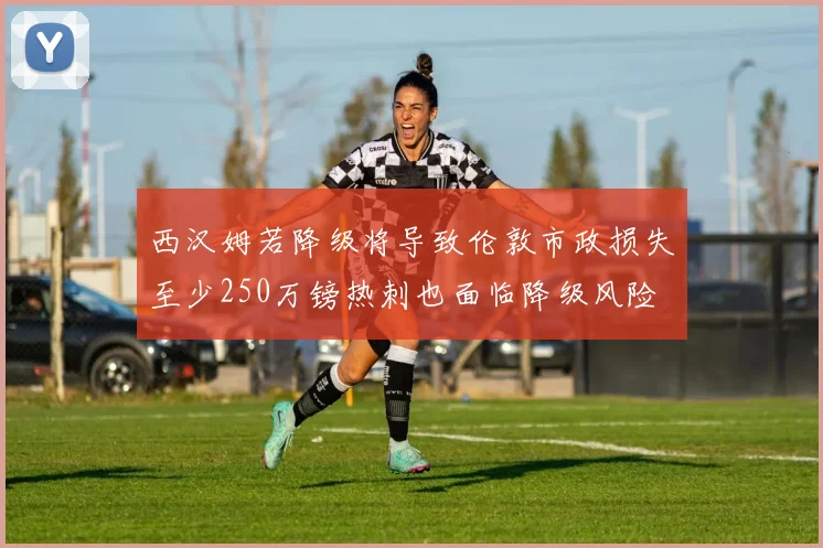 西汉姆若降级将导致伦敦市政损失至少250万镑热刺也面临降级风险
