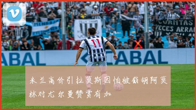 米兰高价引拉莫斯因怕被截胡阿莫林对尤尔曼赞赏有加