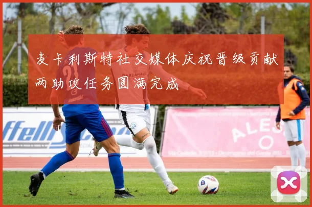 麦卡利斯特社交媒体庆祝晋级贡献两助攻任务圆满完成
