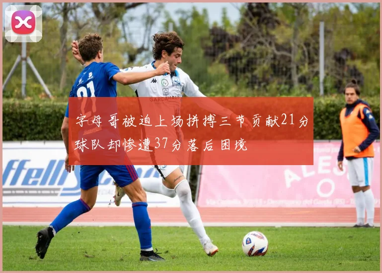 字母哥被迫上场拼搏三节贡献21分球队却惨遭37分落后困境
