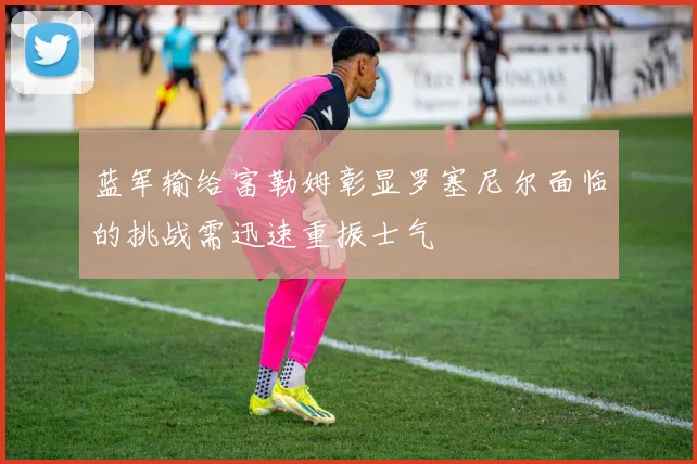 蓝军输给富勒姆彰显罗塞尼尔面临的挑战需迅速重振士气